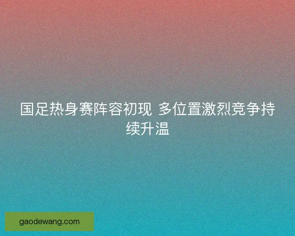国足热身赛阵容初现 多位置激烈竞争持续升温