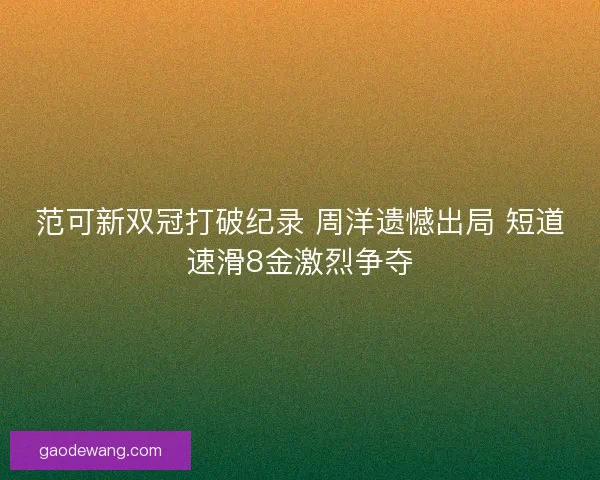 范可新双冠打破纪录 周洋遗憾出局 短道速滑8金激烈争夺