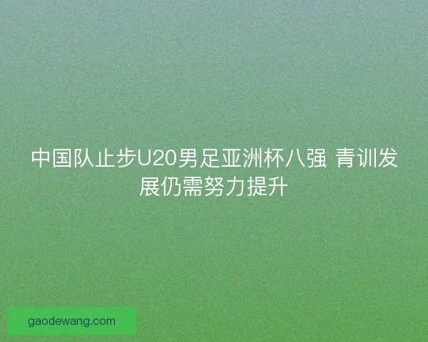 中国队止步U20男足亚洲杯八强 青训发展仍需努力提升